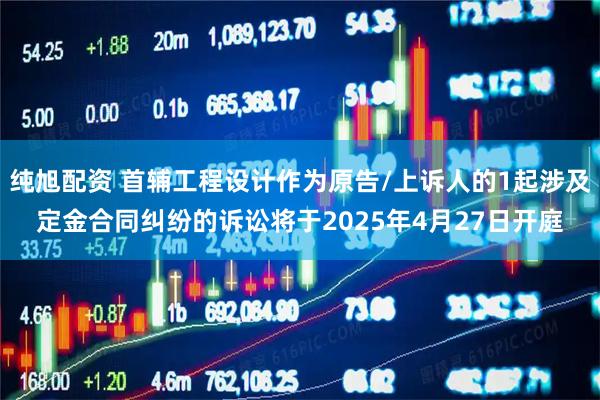 纯旭配资 首辅工程设计作为原告/上诉人的1起涉及定金合同纠纷的诉讼将于2025年4月27日开庭