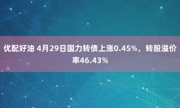 优配好油 4月29日国力转债上涨0.45%，转股溢价率46.43%