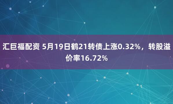 汇巨福配资 5月19日鹤21转债上涨0.32%，转股溢价率16.72%