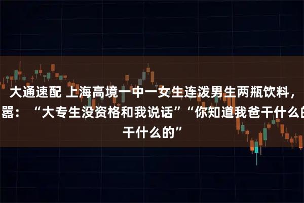 大通速配 上海高境一中一女生连泼男生两瓶饮料， 叫嚣： “大专生没资格和我说话”“你知道我爸干什么的”