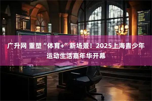 广升网 重塑“体育+”新场景！2025上海青少年运动生活嘉年华开幕