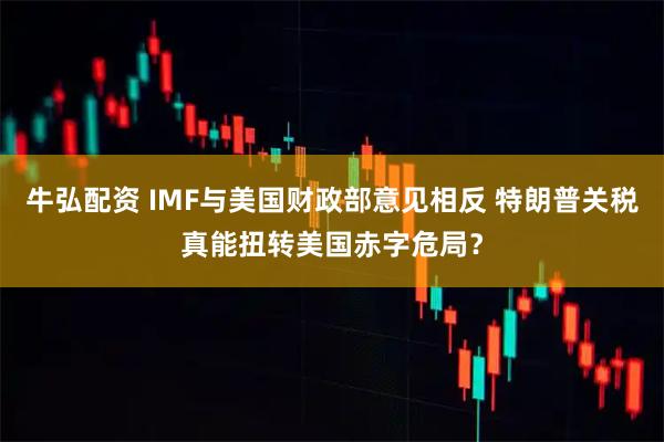 牛弘配资 IMF与美国财政部意见相反 特朗普关税真能扭转美国赤字危局？