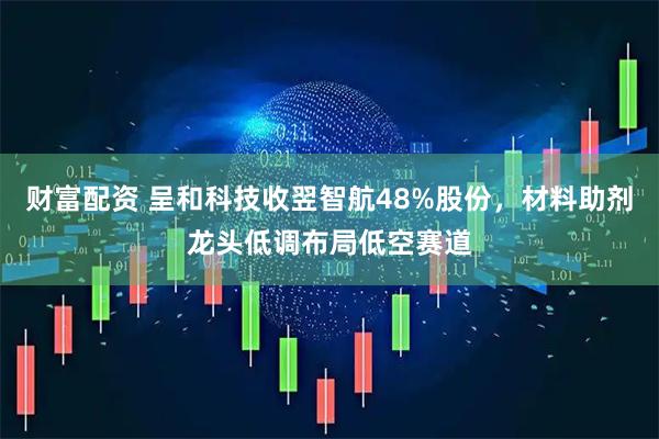 财富配资 呈和科技收翌智航48%股份，材料助剂龙头低调布局低空赛道