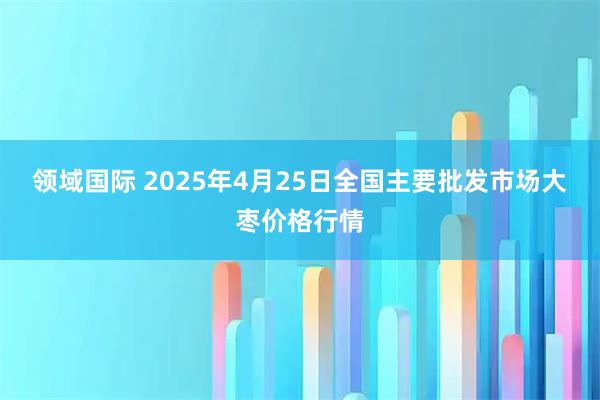 领域国际 2025年4月25日全国主要批发市场大枣价格行情