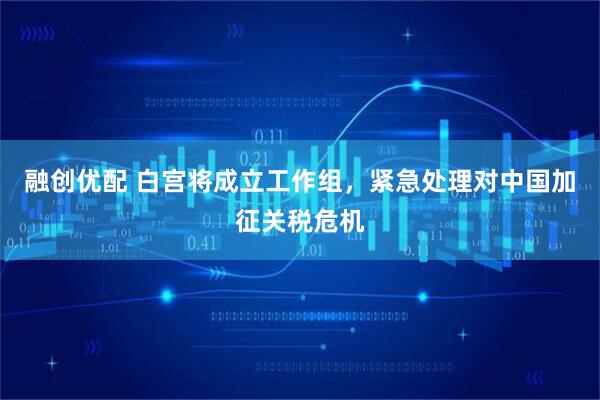 融创优配 白宫将成立工作组，紧急处理对中国加征关税危机