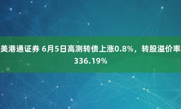 美港通证券 6月5日高测转债上涨0.8%，转股溢价率336.19%