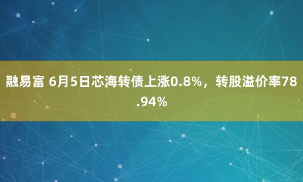 融易富 6月5日芯海转债上涨0.8%，转股溢价率78.94%