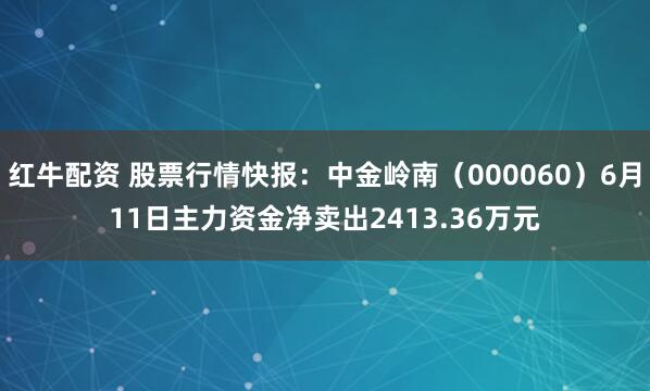 红牛配资 股票行情快报：中金岭南（000060）6月11日主力资金净卖出2413.36万元