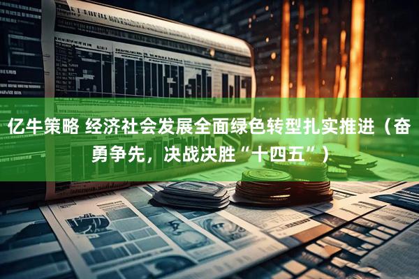 亿牛策略 经济社会发展全面绿色转型扎实推进（奋勇争先，决战决胜“十四五”）
