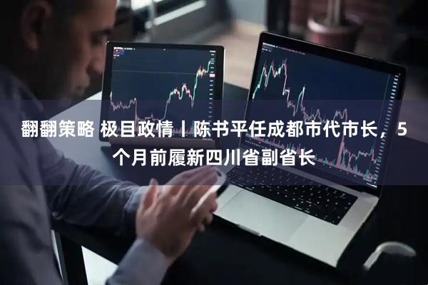 翻翻策略 极目政情丨陈书平任成都市代市长，5个月前履新四川省副省长