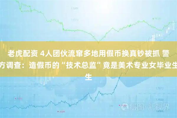 老虎配资 4人团伙流窜多地用假币换真钞被抓 警方调查：造假币的“技术总监”竟是美术专业女毕业生