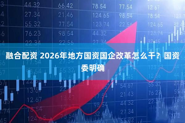 融合配资 2026年地方国资国企改革怎么干？国资委明确