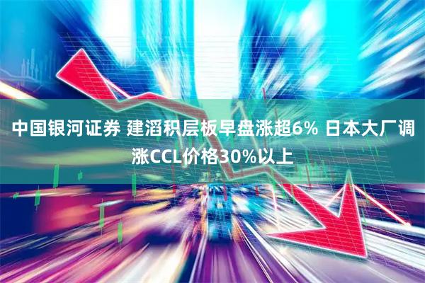 中国银河证券 建滔积层板早盘涨超6% 日本大厂调涨CCL价格30%以上