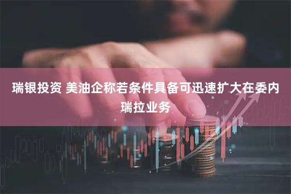 瑞银投资 美油企称若条件具备可迅速扩大在委内瑞拉业务