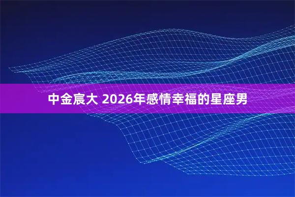 中金宸大 2026年感情幸福的星座男