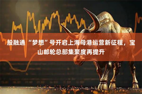 股融通 “梦想”号开启上海母港运营新征程，宝山邮轮总部集聚度再提升