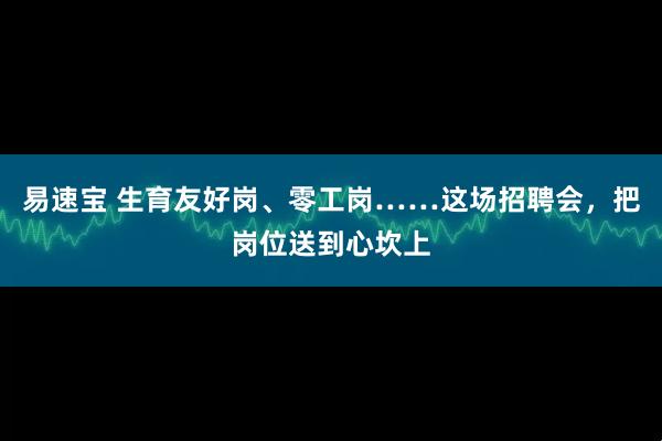 易速宝 生育友好岗、零工岗……这场招聘会，把岗位送到心坎上