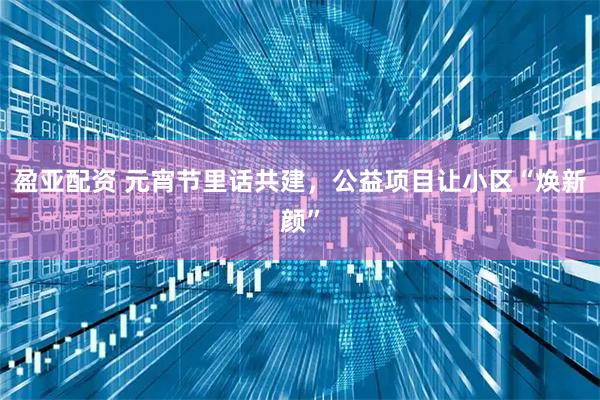 盈亚配资 元宵节里话共建，公益项目让小区“焕新颜”