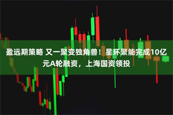盈远期策略 又一聚变独角兽！星环聚能完成10亿元A轮融资，上海国资领投